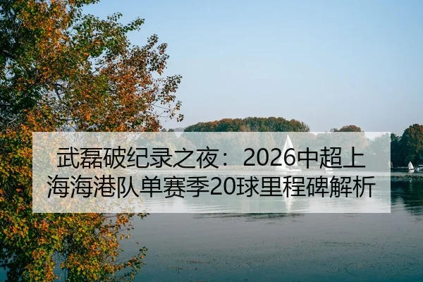 武磊破纪录之夜：2026中超上海海港队单赛季20球里程碑解析